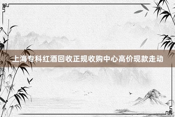 上海专科红酒回收正规收购中心高价现款走动