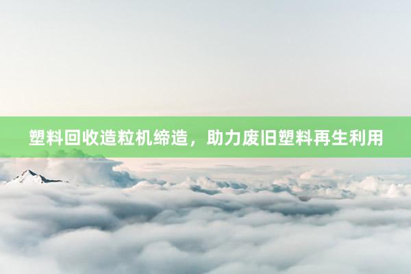 塑料回收造粒机缔造，助力废旧塑料再生利用